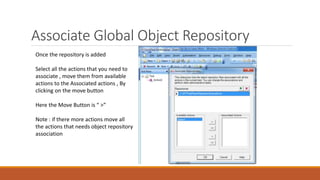 Associate Global Object Repository
Once the repository is added
Select all the actions that you need to
associate , move them from available
actions to the Associated actions , By
clicking on the move button
Here the Move Button is “ >”
Note : if there more actions move all
the actions that needs object repository
association
 