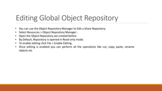 Editing Global Object Repository
• You can use the Object Repository Manager to Edit a Share Repository.
• Select Resources > Object Repository Manager .
• Open the Object Repository we created before
• By Default, Repository is opened in Read-only mode.
• To enable editing click File > Enable Editing
• Once editing is enabled you can perform all the operations like cut, copy, paste, rename
objects etc
 