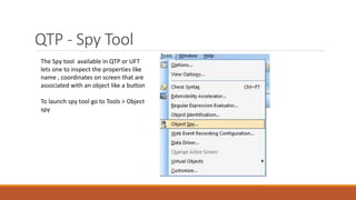 QTP - Spy Tool
The Spy tool available in QTP or UFT
lets one to inspect the properties like
name , coordinates on screen that are
associated with an object like a button
To launch spy tool go to Tools > Object
spy
 