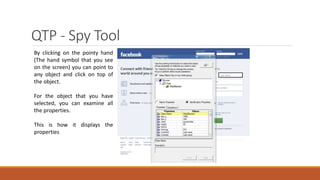 QTP - Spy Tool
By clicking on the pointy hand
(The hand symbol that you see
on the screen) you can point to
any object and click on top of
the object.
For the object that you have
selected, you can examine all
the properties.
This is how it displays the
properties
 