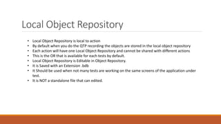 Local Object Repository
• Local Object Repository is local to action
• By default when you do the QTP recording the objects are stored in the local object repository
• Each action will have one Local Object Repository and cannot be shared with different actions
• This is the OR that is available for each tests by default.
• Local Object Repository is Editable in Object Repository.
• It is Saved with an Extension .bdb
• It Should be used when not many tests are working on the same screens of the application under
test.
• It is NOT a standalone file that can edited.
 