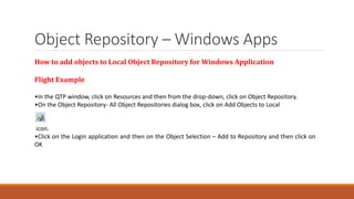 Object Repository – Windows Apps
How to add objects to Local Object Repository for Windows Application
Flight Example
•In the QTP window, click on Resources and then from the drop-down, click on Object Repository.
•On the Object Repository- All Object Repositories dialog box, click on Add Objects to Local
icon.
•Click on the Login application and then on the Object Selection – Add to Repository and then click on
OK
 