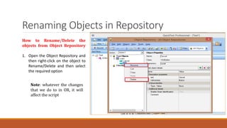 Renaming Objects in Repository
How to Rename/Delete the
objects from Object Repository
1. Open the Object Repository and
then right-click on the object to
Rename/Delete and then select
the required option
Note: whatever the changes
that we do to in OR, it will
affect the script
 
