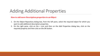 Adding Additional Properties
How to add more Description properties to an Object
1. On the Object Repository dialog box, from the left pane, select the required object for which you
want to add additional description properties.
2. On the right pane, click on the + icon and then on the Add Properties dialog box, click on the
required property and then click on the OK button.
 
