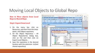 Moving Local Objects to Global Repo
How to Move objects from Local
Repo to Shared Repo
Step1: Export from Local
1. On the menu bar, click on
Resources, and then from the drop-
down, click Object repository.
2. On the Object Repository – All
Object Repositories dialog box,
click on File and then click on
Export Local Objects…
3. Save the repository in the desired
location with the extension .tsr(test
shared repository)
 