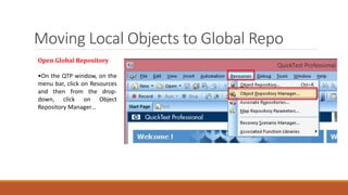 Moving Local Objects to Global Repo
Open Global Repository
•On the QTP window, on the
menu bar, click on Resources
and then from the drop-
down, click on Object
Repository Manager…
 