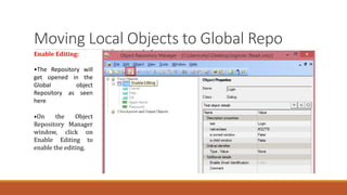 Moving Local Objects to Global Repo
Enable Editing:
•The Repository will
get opened in the
Global object
Repository as seen
here
•On the Object
Repository Manager
window, click on
Enable Editing to
enable the editing.
 