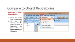 Compare to Object Repositories
Compare 2 Object
Repositories
1. Create two shared
object repositories.
2. On the QTP
window, on the
menu bar, click on
Resources and
then click on
Object Repository
Manager…
 