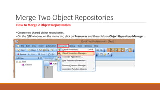 Merge Two Object Repositories
How to Merge 2 Object Repositories
•Create two shared object repositories.
•On the QTP window, on the menu bar, click on Resources and then click on Object Repository Manager…
 