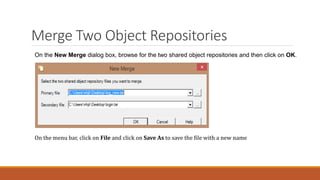 Merge Two Object Repositories
On the New Merge dialog box, browse for the two shared object repositories and then click on OK.
On the menu bar, click on File and click on Save As to save the file with a new name
 