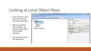 Looking at Local Object Repo
• As you see here , each
action will have one
local object repository
• When you perform
QTP recording, the
objects will get added
to local object
repository
• You can add or delete
the objects here
 