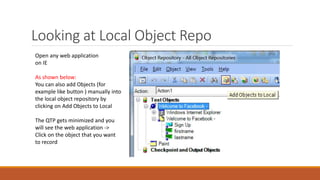 Looking at Local Object Repo
Open any web application
on IE
As shown below:
You can also add Objects (for
example like button ) manually into
the local object repository by
clicking on Add Objects to Local
The QTP gets minimized and you
will see the web application ->
Click on the object that you want
to record
 