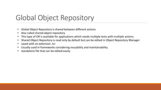 Global Object Repository
• Global Object Repository is shared between different actions
• Also called shared object repository
• This type of OR is available for applications which needs multiple tests with multiple actions.
• Shared Object Repository is read only by default but can be edited in Object Repository Manager
• saved with an extension .tsr
• Usually used in frameworks considering reusability and maintainability.
• standalone file that can be edited easily.
 