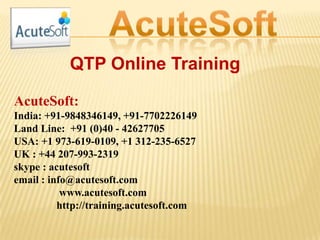 QTP Online Training
AcuteSoft:
India: +91-9848346149, +91-7702226149
Land Line: +91 (0)40 - 42627705
USA: +1 973-619-0109, +1 312-235-6527
UK : +44 207-993-2319
skype : acutesoft
email : info@acutesoft.com
www.acutesoft.com
http://training.acutesoft.com
 