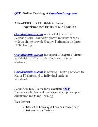 QTP Online Training at Garudatrainings.com
Attend TWO FREE DEMO Classes!
Experience the Quality of our Training
Garudatrainings.com is a Global Interactive
Learning Portal started by proven industry experts
with an aim to provide Quality Training in the latest
IT Technologies.
Garudatrainings.com has a pool of Expert Trainers
worldwide on all the technologies to train the
students.
Garudatrainings.com is offering Training services to
Major IT giants and to individual students
worldwide.
About Our faculty: we have excellent QTP
Instructor who has real time experience plus expert
orientation in Online Training.
We offer you:
 Interactive Learning at Learner’s convenience
 Industry Savvy Trainers
 
