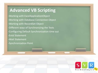 Advanced VB Scripting
•Working with

ExcelApplicationObject
•Working with Database Connection Object
•Working with RecordSet Object
•Different ways of Synchronizing the Tests
•Configuring Default Synchronization time out
•Exist Statement
•Wait Statement
•Synchronization Point

 
