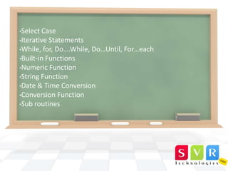 •Select

Case
•Iterative Statements
•While, for, Do….While, Do…Until, For…each
•Built-in Functions
•Numeric Function
•String Function
•Date & Time Conversion
•Conversion Function
•Sub routines

 