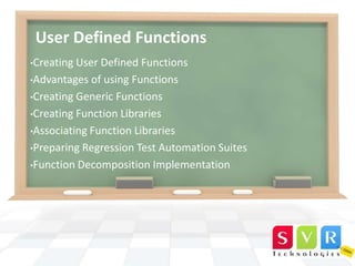 User Defined Functions
•Creating

User Defined Functions
•Advantages of using Functions
•Creating Generic Functions
•Creating Function Libraries
•Associating Function Libraries
•Preparing Regression Test Automation Suites
•Function Decomposition Implementation

 