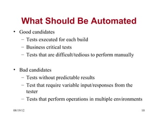 What Should Be Automated
• Good candidates
   – Tests executed for each build
   – Business critical tests
   – Tests that are difficult/tedious to perform manually

• Bad candidates
   – Tests without predictable results
   – Test that require variable input/responses from the
     tester
   – Tests that perform operations in multiple environments

08/19/12                                                    10
 