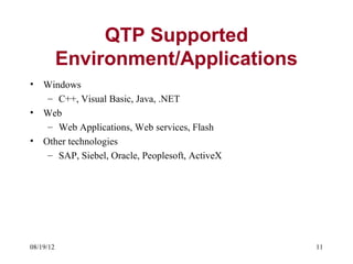 QTP Supported
           Environment/Applications
•   Windows
     – C++, Visual Basic, Java, .NET
•   Web
     – Web Applications, Web services, Flash
•   Other technologies
     – SAP, Siebel, Oracle, Peoplesoft, ActiveX




08/19/12                                          11
 