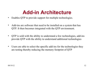 Add-in Architecture
•   Enables QTP to provide support for multiple technologies.

•   Add-ins are software that need to be installed on a system that has
    QTP. It then becomes integrated with the QTP environment.

•   QTP is sold with the ability to understand a few technologies, add-ins
    provide QTP with the ability to understand additional technologies

•   Users are able to select the specific add-ins for the technologies they
    are testing thereby reducing the memory footprint of QTP




08/19/12                                                                      12
 