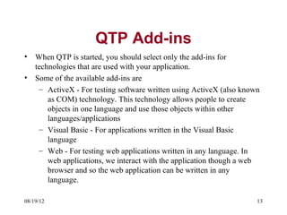 QTP Add-ins
•   When QTP is started, you should select only the add-ins for
    technologies that are used with your application.
•   Some of the available add-ins are
     – ActiveX - For testing software written using ActiveX (also known
        as COM) technology. This technology allows people to create
        objects in one language and use those objects within other
        languages/applications
     – Visual Basic - For applications written in the Visual Basic
        language
     – Web - For testing web applications written in any language. In
        web applications, we interact with the application though a web
        browser and so the web application can be written in any
        language.

08/19/12                                                              13
 