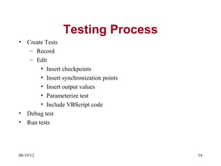 Testing Process
•   Create Tests
     – Record
     – Edit
         • Insert checkpoints
         • Insert synchronization points
         • Insert output values
         • Parameterize test
         • Include VBScript code
•   Debug test
•   Run tests




08/19/12                                   14
 