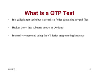 What is a QTP Test
•   It is called a test script but is actually a folder containing several files

•   Broken down into subparts known as 'Actions‘

•   Internally represented using the VBScript programming language




08/19/12                                                                           15
 