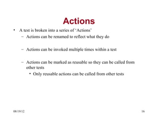 Actions
•   A test is broken into a series of ‘Actions’
     – Actions can be renamed to reflect what they do

     – Actions can be invoked multiple times within a test

     – Actions can be marked as reusable so they can be called from
       other tests
         • Only reusable actions can be called from other tests




08/19/12                                                              16
 