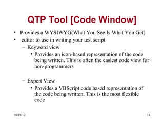 QTP Tool [Code Window]
• Provides a WYSIWYG(What You See Is What You Get)
• editor to use in writing your test script
   – Keyword view
      • Provides an icon-based representation of the code
        being written. This is often the easiest code view for
        non-programmers

     – Expert View
        • Provides a VBScript code based representation of
          the code being written. This is the most flexible
          code

08/19/12                                                      18
 