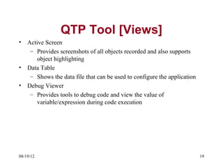 QTP Tool [Views]
•   Active Screen
     – Provides screenshots of all objects recorded and also supports
       object highlighting
•   Data Table
     – Shows the data file that can be used to configure the application
•   Debug Viewer
     – Provides tools to debug code and view the value of
       variable/expression during code execution




08/19/12                                                                   19
 
