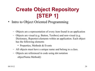 Create Object Repository
                   [STEP 1]
• Intro to Object Oriented Programming

     – Objects are a representation of every item found in an application
     – Objects are visual (e.g. Button, Textbox) and non-visual (e.g.
       Dictionary, Reporter) elements within an application. Each object
       has the following elements
        • Properties, Methods & Events
     – All objects must have a unique name and belong to a class.
     – Objects are referenced in code using dot notation
        objectName.Method()


08/19/12                                                                20
 