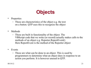 Objects
•   Properties
     – These are characteristics of the object e.g. the text
       on a button. QTP uses this to recognize the object

•   Methods
     – These are built in functionality of the object. The
       VBScript code that we write (or record) actually makes calls to the
       methods of an object e.g. Reporter.ReportEvent()
       Here ReportEvent is the method of the Reporter object

•   Events
     – These are what can be done to an object. This is used by
       programmers to determine what an object does in response to an
       action you perform. It is however unused in QTP.
08/19/12                                                                21
 