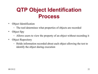 QTP Object Identification
                  Process
•   Object Identification
     – The tool determines what properties of objects are recorded
•   Object Spy
     – Allows users to view the property of an object without recording it
•   Object Repository
     – Holds information recorded about each object allowing the test to
       identify the object during execution




08/19/12                                                                22
 