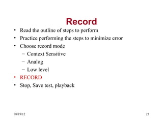 Record
• Read the outline of steps to perform
• Practice performing the steps to minimize error
• Choose record mode
   – Context Sensitive
   – Analog
   – Low level
• RECORD
• Stop, Save test, playback




08/19/12                                            25
 