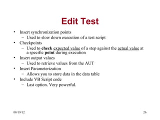 Edit Test
•   Insert synchronization points
     – Used to slow down execution of a test script
•   Checkpoints
     – Used to check expected value of a step against the actual value at
        a specific point during execution
•   Insert output values
     – Used to retrieve values from the AUT
•   Insert Parameterization
     – Allows you to store data in the data table
•   Include VB Script code
     – Last option. Very powerful.




08/19/12                                                                26
 