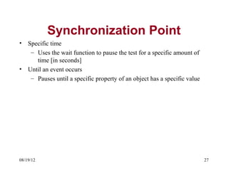 Synchronization Point
•   Specific time
     – Uses the wait function to pause the test for a specific amount of
       time [in seconds]
•   Until an event occurs
     – Pauses until a specific property of an object has a specific value




08/19/12                                                                    27
 