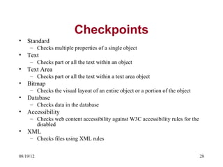 Checkpoints
•   Standard
     – Checks multiple properties of a single object
•   Text
     – Checks part or all the text within an object
•   Text Area
     – Checks part or all the text within a text area object
•   Bitmap
     – Checks the visual layout of an entire object or a portion of the object
•   Database
     – Checks data in the database
•   Accessibility
     – Checks web content accessibility against W3C accessibility rules for the
       disabled
•   XML
     – Checks files using XML rules


08/19/12                                                                          28
 