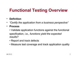 Functional Testing Overview
• Definition
• “Certify the application from a business perspective”
• Process
  • Validate application functions against the functional
  specification, i.e., functions yield the expected
  results?
  • Report and track defects
  • Measure test coverage and track application quality


08/19/12                                                    3
 
