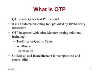 What is QTP
• QTP stands QuickTest Professional
• It is an automated testing tool provided by HP/Mercury
  Interactive
• QTP integrates with other Mercury testing solutions
  including:
   – TestDirector/Quality Center
   – WinRunner
   – LoadRunner
• Utilizes an add-in architecture for compactness and
  extensibility

08/19/12                                                   7
 