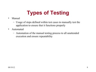 Types of Testing
•   Manual
     – Usage of steps defined within test cases to manually test the
       application to ensure that it functions properly
•   Automated
     – Automation of the manual testing process to all unattended
       execution and ensure repeatability




08/19/12                                                               8
 