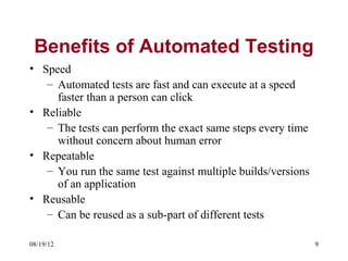 Benefits of Automated Testing
• Speed
   – Automated tests are fast and can execute at a speed
     faster than a person can click
• Reliable
   – The tests can perform the exact same steps every time
     without concern about human error
• Repeatable
   – You run the same test against multiple builds/versions
     of an application
• Reusable
   – Can be reused as a sub-part of different tests

08/19/12                                                      9
 