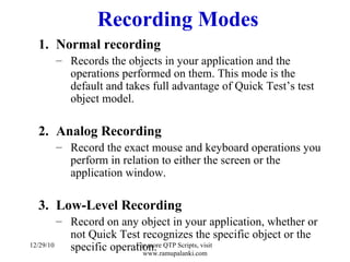Recording Modes Normal recording Records the objects in your application and the operations performed on them. This mode is the default and takes full advantage of Quick Test’s test object model. Analog Recording Record the exact mouse and keyboard operations you perform in relation to either the screen or the application window. Low-Level Recording Record on any object in your application, whether or not Quick Test recognizes the specific object or the specific operation. 12/29/10 For more QTP Scripts, visit  www.ramupalanki.com 