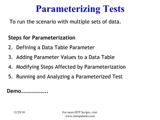 Parameterizing Tests   To run the scenario with multiple sets of data. Steps for Parameterization  Defining a Data Table Parameter Adding Parameter Values to a Data Table Modifying Steps Affected by Parameterization Running and Analyzing a Parameterized Test Demo……………….. 12/29/10 For more QTP Scripts, visit  www.ramupalanki.com 