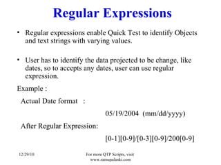 Regular Expressions Regular expressions enable Quick Test to identify Objects and text strings with varying values.  User has to identify the data projected to be change, like dates, so to accepts any dates, user can use regular expression.  Example : Actual Date format  :  05/19/2004  (mm/dd/yyyy) After Regular Expression: [0-1][0-9]/[0-3][0-9]/200[0-9] 12/29/10 For more QTP Scripts, visit  www.ramupalanki.com 