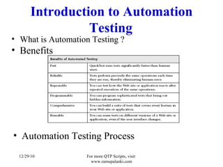 Introduction to Automation Testing What is Automation Testing ? Benefits Automation Testing Process 12/29/10 For more QTP Scripts, visit  www.ramupalanki.com 