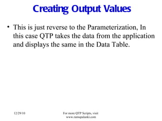 Creating Output Values This is just reverse to the Parameterization, In this case QTP takes the data from the application and displays the same in the Data Table. 12/29/10 For more QTP Scripts, visit  www.ramupalanki.com 