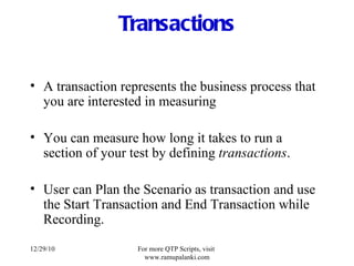 Transactions A transaction represents the business process that you are interested in measuring You can measure how long it takes to run a section of your test by defining  transactions . User can Plan the Scenario as transaction and use the Start Transaction and End Transaction while Recording. 12/29/10 For more QTP Scripts, visit  www.ramupalanki.com 