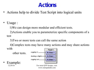 Actions Actions help to divide Test Script into logical units Usage : 1)We can design more modular and efficient tests.   2)Actions enable you to parameterize specific components of a test   3)Two or more tests can call the same action   4)Complex tests may have many actions and may share actions with other tests. Example: 12/29/10 For more QTP Scripts, visit  www.ramupalanki.com 