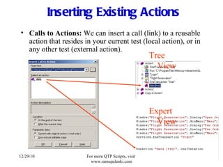 Inserting Existing Actions Calls to Actions:  We can insert a call (link) to a reusable action that resides in your current test (local action), or in any other test (external action). Tree View Expert View 12/29/10 For more QTP Scripts, visit  www.ramupalanki.com 